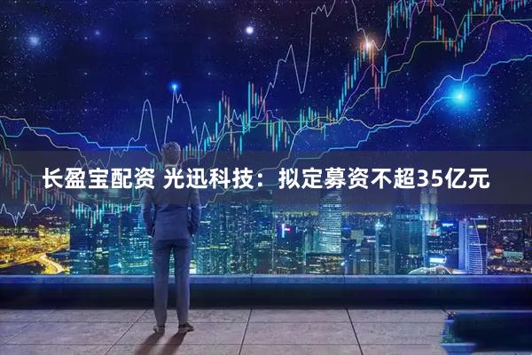 长盈宝配资 光迅科技：拟定募资不超35亿元