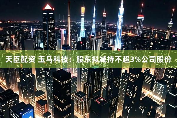 天臣配资 玉马科技：股东拟减持不超3%公司股份