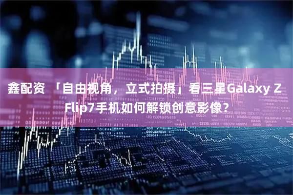 鑫配资 「自由视角，立式拍摄」看三星Galaxy Z Flip7手机如何解锁创意影像？