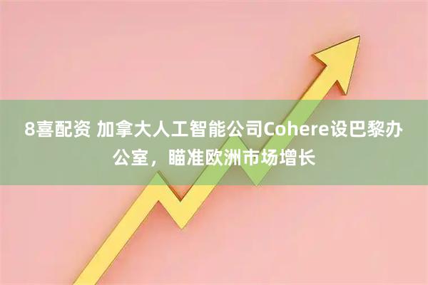 8喜配资 加拿大人工智能公司Cohere设巴黎办公室，瞄准欧洲市场增长