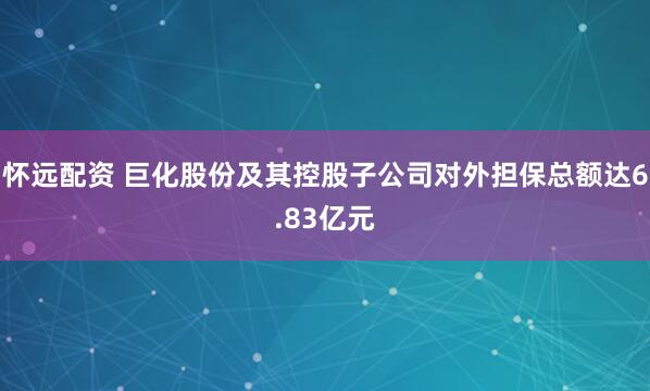 怀远配资 巨化股份及其控股子公司对外担保总额达6.83亿元