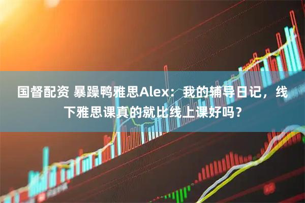 国督配资 暴躁鸭雅思Alex：我的辅导日记，线下雅思课真的就比线上课好吗？