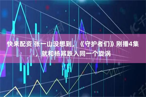 快来配资 张一山没想到，《守护者们》刚播4集，就和杨幂跌入同一个旋涡