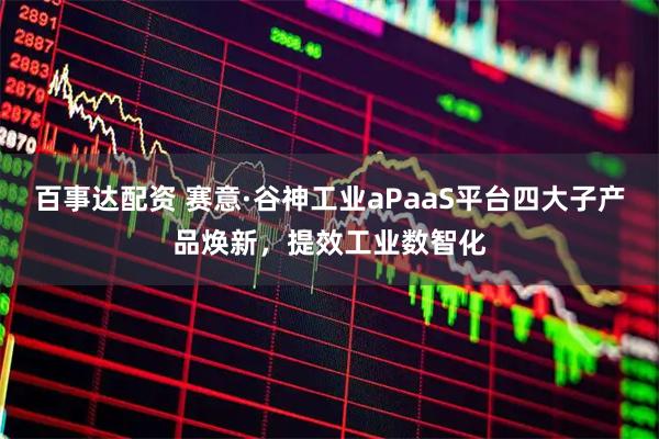 百事达配资 赛意·谷神工业aPaaS平台四大子产品焕新，提效工业数智化