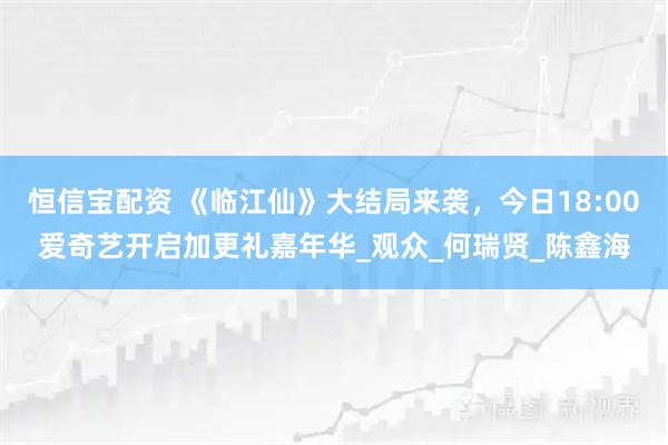 恒信宝配资 《临江仙》大结局来袭，今日18:00爱奇艺开启加更礼嘉年华_观众_何瑞贤_陈鑫海