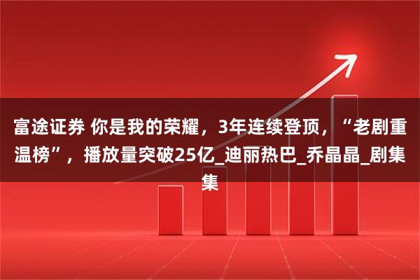 富途证券 你是我的荣耀，3年连续登顶，“老剧重温榜”，播放量突破25亿_迪丽热巴_乔晶晶_剧集