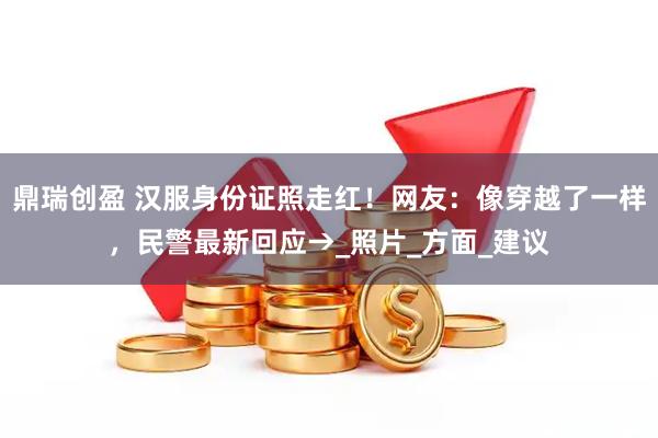 鼎瑞创盈 汉服身份证照走红！网友：像穿越了一样，民警最新回应→_照片_方面_建议