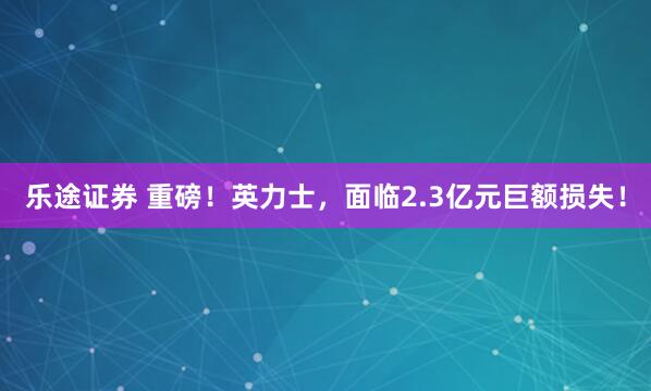 乐途证券 重磅!英力士,面临2.3亿元巨额损失!