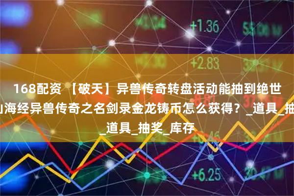 168配资 【破天】异兽传奇转盘活动能抽到绝世神技？山海经异兽传奇之名剑录金龙铸币怎么获得？_道具_抽奖_库存