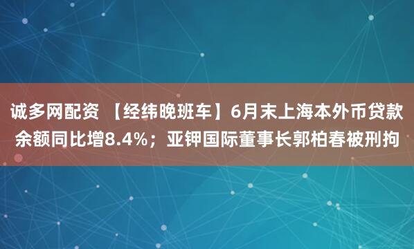 诚多网配资 【经纬晚班车】6月末上海本外币贷款余额同比增8.4%；亚钾国际董事长郭柏春被刑拘