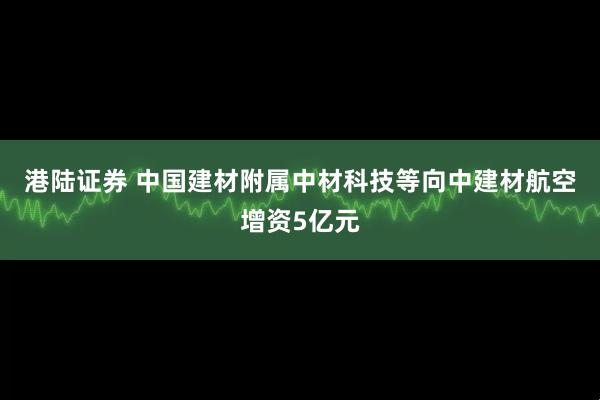 港陆证券 中国建材附属中材科技等向中建材航空增资5亿元