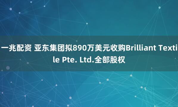 一兆配资 亚东集团拟890万美元收购Brilliant Textile Pte. Ltd.全部股权